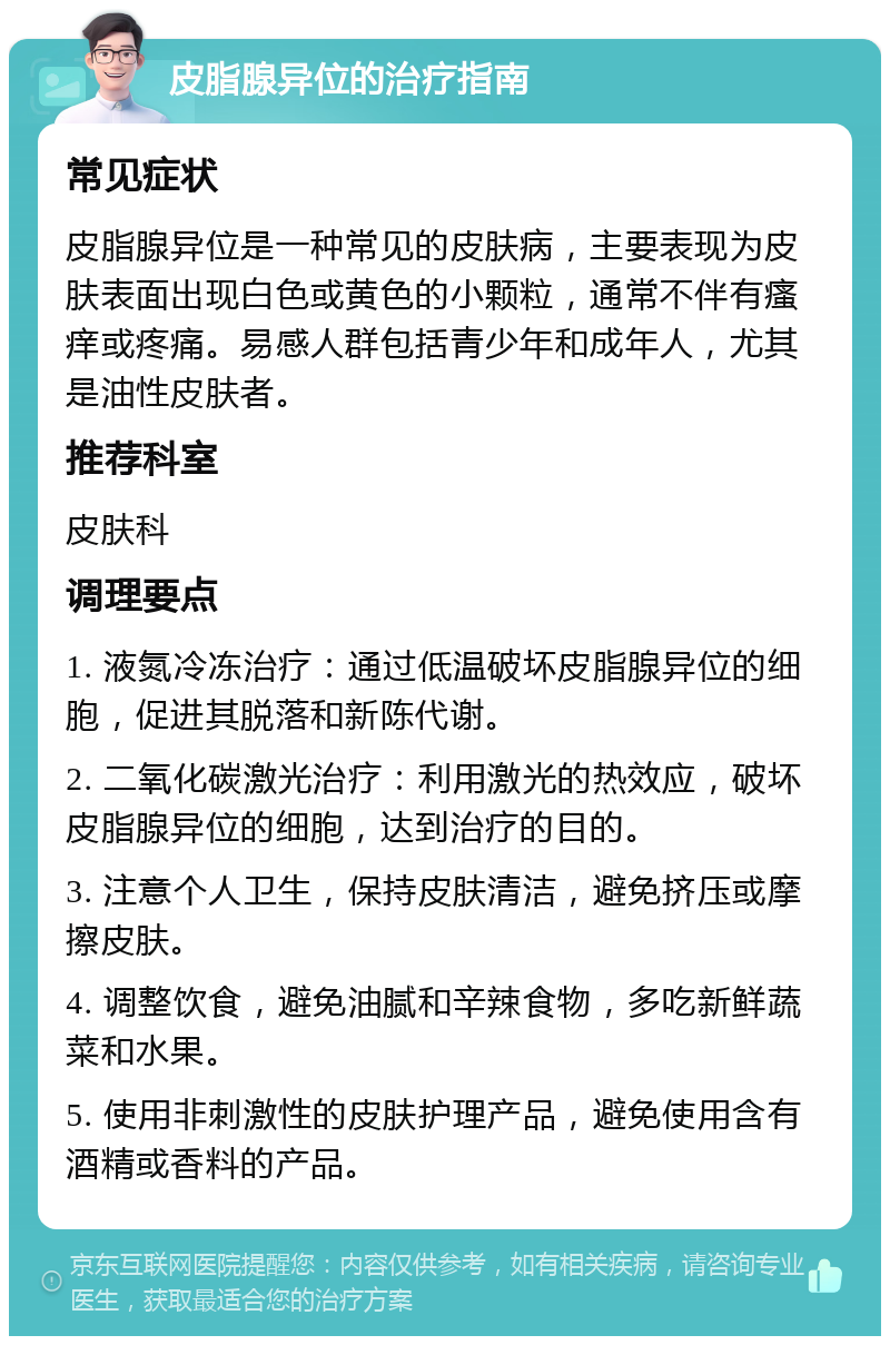 皮脂腺异位的治疗指南 常见症状 皮脂腺异位是一种常见的皮肤病，主要表现为皮肤表面出现白色或黄色的小颗粒，通常不伴有瘙痒或疼痛。易感人群包括青少年和成年人，尤其是油性皮肤者。 推荐科室 皮肤科 调理要点 1. 液氮冷冻治疗：通过低温破坏皮脂腺异位的细胞，促进其脱落和新陈代谢。 2. 二氧化碳激光治疗：利用激光的热效应，破坏皮脂腺异位的细胞，达到治疗的目的。 3. 注意个人卫生，保持皮肤清洁，避免挤压或摩擦皮肤。 4. 调整饮食，避免油腻和辛辣食物，多吃新鲜蔬菜和水果。 5. 使用非刺激性的皮肤护理产品，避免使用含有酒精或香料的产品。