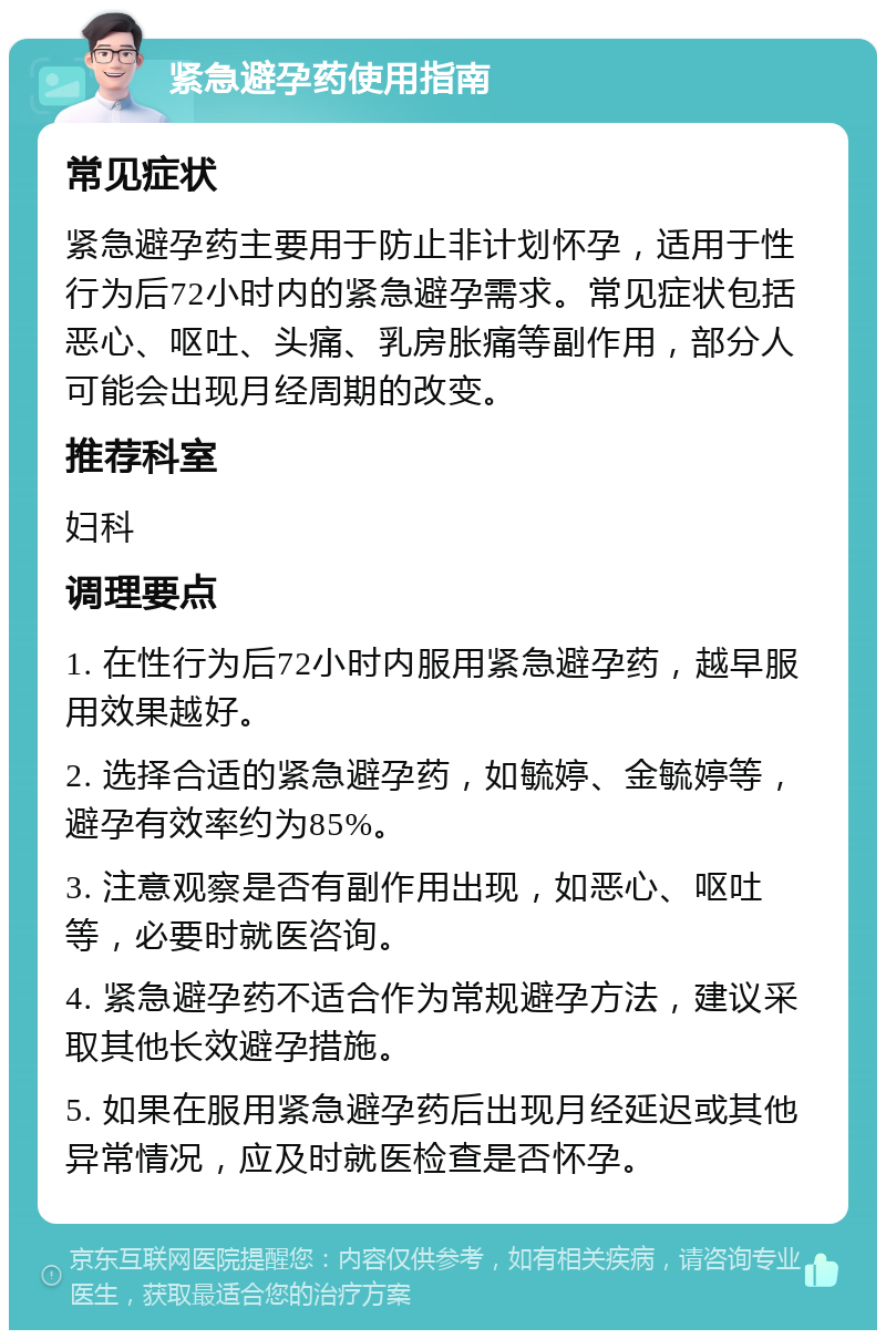 紧急避孕药使用指南 常见症状 紧急避孕药主要用于防止非计划怀孕，适用于性行为后72小时内的紧急避孕需求。常见症状包括恶心、呕吐、头痛、乳房胀痛等副作用，部分人可能会出现月经周期的改变。 推荐科室 妇科 调理要点 1. 在性行为后72小时内服用紧急避孕药，越早服用效果越好。 2. 选择合适的紧急避孕药，如毓婷、金毓婷等，避孕有效率约为85%。 3. 注意观察是否有副作用出现，如恶心、呕吐等，必要时就医咨询。 4. 紧急避孕药不适合作为常规避孕方法，建议采取其他长效避孕措施。 5. 如果在服用紧急避孕药后出现月经延迟或其他异常情况，应及时就医检查是否怀孕。