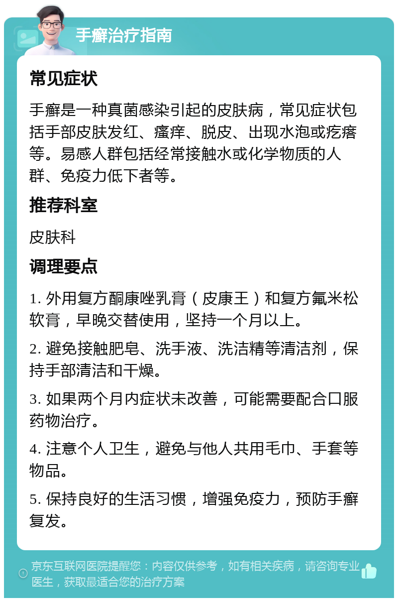 手癣治疗指南 常见症状 手癣是一种真菌感染引起的皮肤病，常见症状包括手部皮肤发红、瘙痒、脱皮、出现水泡或疙瘩等。易感人群包括经常接触水或化学物质的人群、免疫力低下者等。 推荐科室 皮肤科 调理要点 1. 外用复方酮康唑乳膏（皮康王）和复方氟米松软膏，早晚交替使用，坚持一个月以上。 2. 避免接触肥皂、洗手液、洗洁精等清洁剂，保持手部清洁和干燥。 3. 如果两个月内症状未改善，可能需要配合口服药物治疗。 4. 注意个人卫生，避免与他人共用毛巾、手套等物品。 5. 保持良好的生活习惯，增强免疫力，预防手癣复发。