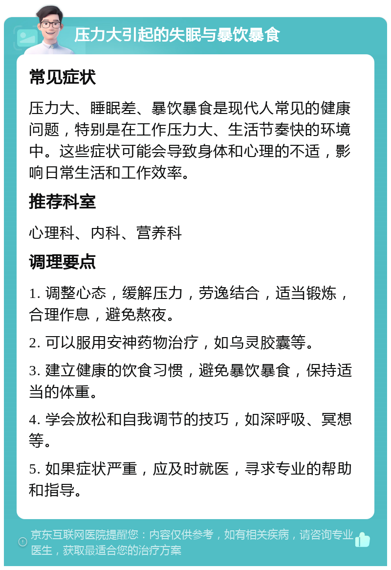 压力大引起的失眠与暴饮暴食 常见症状 压力大、睡眠差、暴饮暴食是现代人常见的健康问题，特别是在工作压力大、生活节奏快的环境中。这些症状可能会导致身体和心理的不适，影响日常生活和工作效率。 推荐科室 心理科、内科、营养科 调理要点 1. 调整心态，缓解压力，劳逸结合，适当锻炼，合理作息，避免熬夜。 2. 可以服用安神药物治疗，如乌灵胶囊等。 3. 建立健康的饮食习惯，避免暴饮暴食，保持适当的体重。 4. 学会放松和自我调节的技巧，如深呼吸、冥想等。 5. 如果症状严重，应及时就医，寻求专业的帮助和指导。