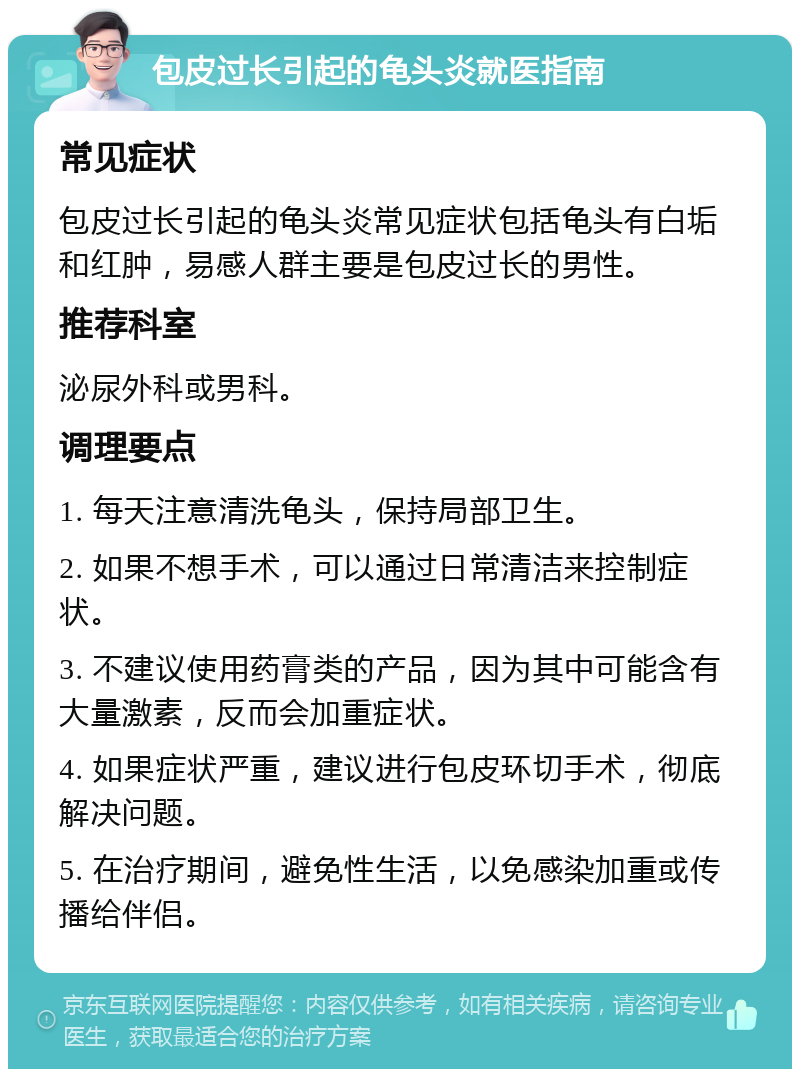 包皮过长引起的龟头炎就医指南 常见症状 包皮过长引起的龟头炎常见症状包括龟头有白垢和红肿，易感人群主要是包皮过长的男性。 推荐科室 泌尿外科或男科。 调理要点 1. 每天注意清洗龟头，保持局部卫生。 2. 如果不想手术，可以通过日常清洁来控制症状。 3. 不建议使用药膏类的产品，因为其中可能含有大量激素，反而会加重症状。 4. 如果症状严重，建议进行包皮环切手术，彻底解决问题。 5. 在治疗期间，避免性生活，以免感染加重或传播给伴侣。