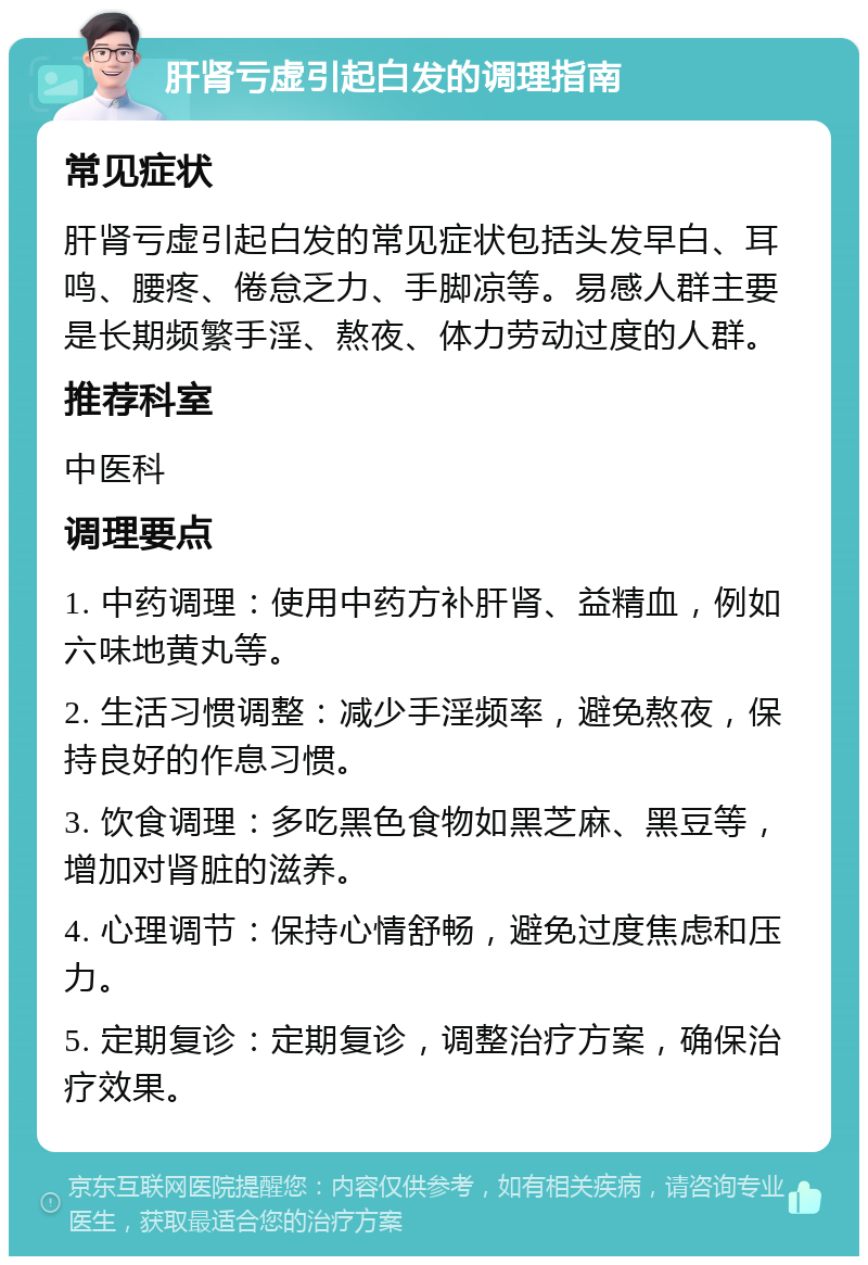 肝肾亏虚引起白发的调理指南 常见症状 肝肾亏虚引起白发的常见症状包括头发早白、耳鸣、腰疼、倦怠乏力、手脚凉等。易感人群主要是长期频繁手淫、熬夜、体力劳动过度的人群。 推荐科室 中医科 调理要点 1. 中药调理：使用中药方补肝肾、益精血，例如六味地黄丸等。 2. 生活习惯调整：减少手淫频率，避免熬夜，保持良好的作息习惯。 3. 饮食调理：多吃黑色食物如黑芝麻、黑豆等，增加对肾脏的滋养。 4. 心理调节：保持心情舒畅，避免过度焦虑和压力。 5. 定期复诊：定期复诊，调整治疗方案，确保治疗效果。