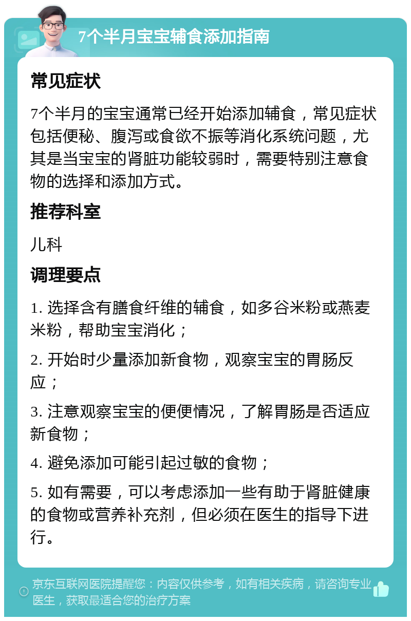 7个半月宝宝辅食添加指南 常见症状 7个半月的宝宝通常已经开始添加辅食，常见症状包括便秘、腹泻或食欲不振等消化系统问题，尤其是当宝宝的肾脏功能较弱时，需要特别注意食物的选择和添加方式。 推荐科室 儿科 调理要点 1. 选择含有膳食纤维的辅食，如多谷米粉或燕麦米粉，帮助宝宝消化； 2. 开始时少量添加新食物，观察宝宝的胃肠反应； 3. 注意观察宝宝的便便情况，了解胃肠是否适应新食物； 4. 避免添加可能引起过敏的食物； 5. 如有需要，可以考虑添加一些有助于肾脏健康的食物或营养补充剂，但必须在医生的指导下进行。