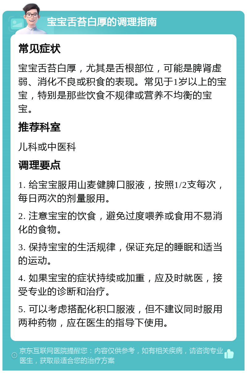 宝宝舌苔白厚的调理指南 常见症状 宝宝舌苔白厚，尤其是舌根部位，可能是脾肾虚弱、消化不良或积食的表现。常见于1岁以上的宝宝，特别是那些饮食不规律或营养不均衡的宝宝。 推荐科室 儿科或中医科 调理要点 1. 给宝宝服用山麦健脾口服液，按照1/2支每次，每日两次的剂量服用。 2. 注意宝宝的饮食，避免过度喂养或食用不易消化的食物。 3. 保持宝宝的生活规律，保证充足的睡眠和适当的运动。 4. 如果宝宝的症状持续或加重，应及时就医，接受专业的诊断和治疗。 5. 可以考虑搭配化积口服液，但不建议同时服用两种药物，应在医生的指导下使用。