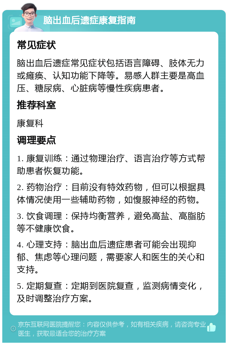 脑出血后遗症康复指南 常见症状 脑出血后遗症常见症状包括语言障碍、肢体无力或瘫痪、认知功能下降等。易感人群主要是高血压、糖尿病、心脏病等慢性疾病患者。 推荐科室 康复科 调理要点 1. 康复训练：通过物理治疗、语言治疗等方式帮助患者恢复功能。 2. 药物治疗：目前没有特效药物，但可以根据具体情况使用一些辅助药物，如愎服神经的药物。 3. 饮食调理：保持均衡营养，避免高盐、高脂肪等不健康饮食。 4. 心理支持：脑出血后遗症患者可能会出现抑郁、焦虑等心理问题，需要家人和医生的关心和支持。 5. 定期复查：定期到医院复查，监测病情变化，及时调整治疗方案。