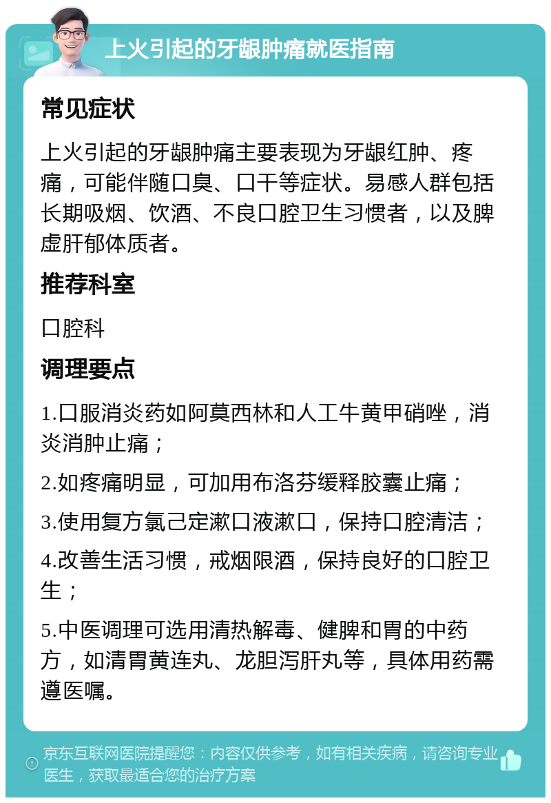 上火引起的牙龈肿痛就医指南 常见症状 上火引起的牙龈肿痛主要表现为牙龈红肿、疼痛，可能伴随口臭、口干等症状。易感人群包括长期吸烟、饮酒、不良口腔卫生习惯者，以及脾虚肝郁体质者。 推荐科室 口腔科 调理要点 1.口服消炎药如阿莫西林和人工牛黄甲硝唑，消炎消肿止痛； 2.如疼痛明显，可加用布洛芬缓释胶囊止痛； 3.使用复方氯己定漱口液漱口，保持口腔清洁； 4.改善生活习惯，戒烟限酒，保持良好的口腔卫生； 5.中医调理可选用清热解毒、健脾和胃的中药方，如清胃黄连丸、龙胆泻肝丸等，具体用药需遵医嘱。