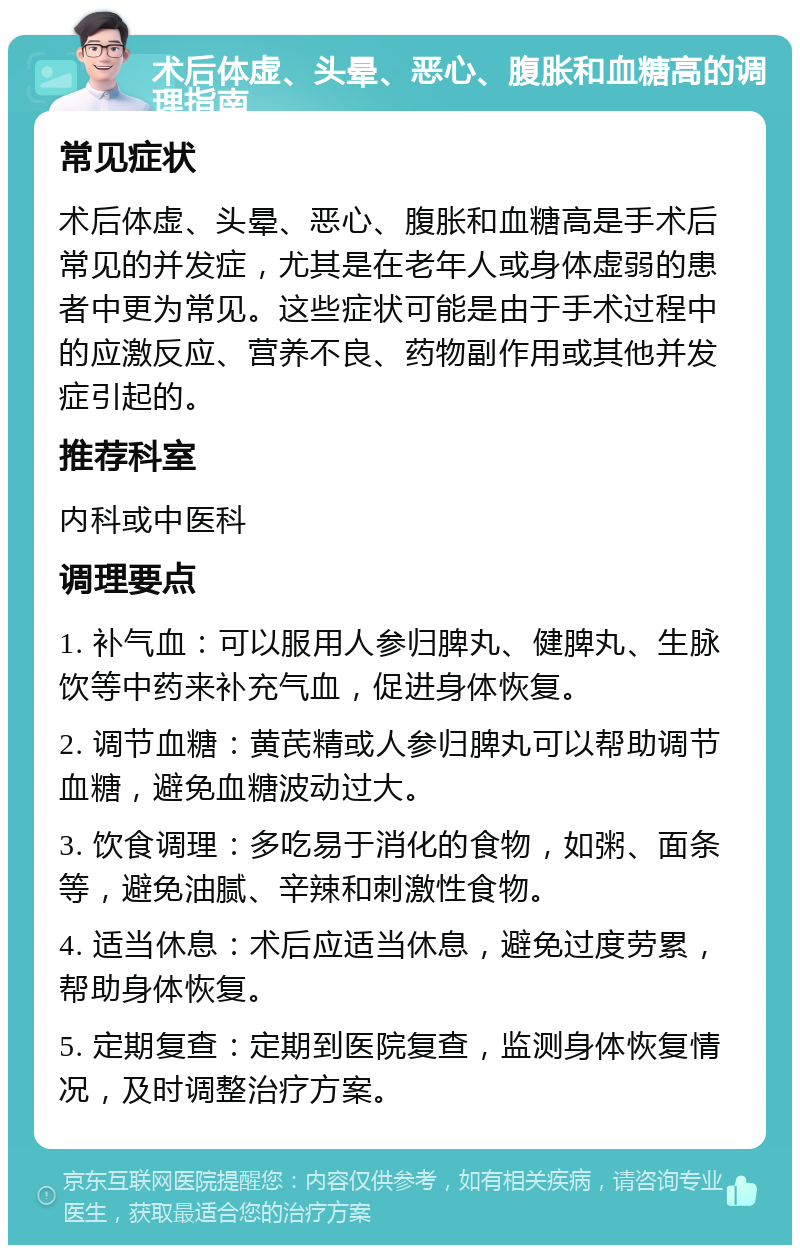 术后体虚、头晕、恶心、腹胀和血糖高的调理指南 常见症状 术后体虚、头晕、恶心、腹胀和血糖高是手术后常见的并发症，尤其是在老年人或身体虚弱的患者中更为常见。这些症状可能是由于手术过程中的应激反应、营养不良、药物副作用或其他并发症引起的。 推荐科室 内科或中医科 调理要点 1. 补气血：可以服用人参归脾丸、健脾丸、生脉饮等中药来补充气血，促进身体恢复。 2. 调节血糖：黄芪精或人参归脾丸可以帮助调节血糖，避免血糖波动过大。 3. 饮食调理：多吃易于消化的食物，如粥、面条等，避免油腻、辛辣和刺激性食物。 4. 适当休息：术后应适当休息，避免过度劳累，帮助身体恢复。 5. 定期复查：定期到医院复查，监测身体恢复情况，及时调整治疗方案。