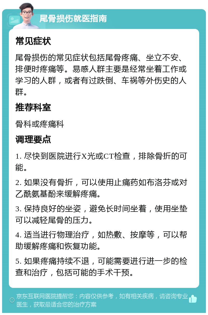 尾骨损伤就医指南 常见症状 尾骨损伤的常见症状包括尾骨疼痛、坐立不安、排便时疼痛等。易感人群主要是经常坐着工作或学习的人群，或者有过跌倒、车祸等外伤史的人群。 推荐科室 骨科或疼痛科 调理要点 1. 尽快到医院进行X光或CT检查，排除骨折的可能。 2. 如果没有骨折，可以使用止痛药如布洛芬或对乙酰氨基酚来缓解疼痛。 3. 保持良好的坐姿，避免长时间坐着，使用坐垫可以减轻尾骨的压力。 4. 适当进行物理治疗，如热敷、按摩等，可以帮助缓解疼痛和恢复功能。 5. 如果疼痛持续不退，可能需要进行进一步的检查和治疗，包括可能的手术干预。