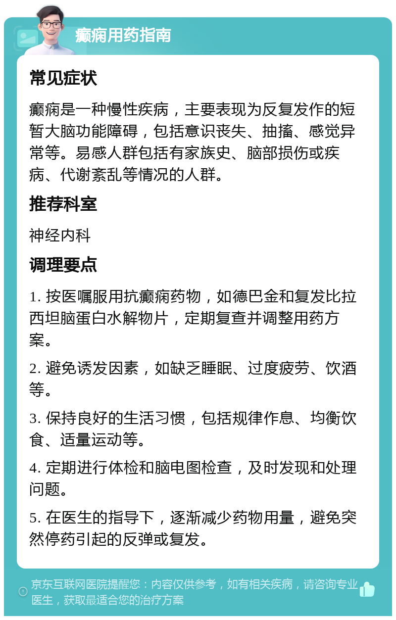 癫痫用药指南 常见症状 癫痫是一种慢性疾病，主要表现为反复发作的短暂大脑功能障碍，包括意识丧失、抽搐、感觉异常等。易感人群包括有家族史、脑部损伤或疾病、代谢紊乱等情况的人群。 推荐科室 神经内科 调理要点 1. 按医嘱服用抗癫痫药物，如德巴金和复发比拉西坦脑蛋白水解物片，定期复查并调整用药方案。 2. 避免诱发因素，如缺乏睡眠、过度疲劳、饮酒等。 3. 保持良好的生活习惯，包括规律作息、均衡饮食、适量运动等。 4. 定期进行体检和脑电图检查，及时发现和处理问题。 5. 在医生的指导下，逐渐减少药物用量，避免突然停药引起的反弹或复发。