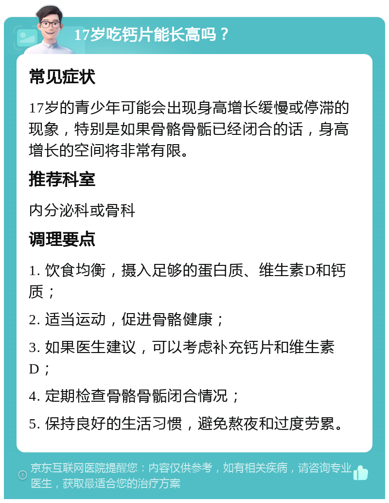 17岁吃钙片能长高吗？ 常见症状 17岁的青少年可能会出现身高增长缓慢或停滞的现象，特别是如果骨骼骨骺已经闭合的话，身高增长的空间将非常有限。 推荐科室 内分泌科或骨科 调理要点 1. 饮食均衡，摄入足够的蛋白质、维生素D和钙质； 2. 适当运动，促进骨骼健康； 3. 如果医生建议，可以考虑补充钙片和维生素D； 4. 定期检查骨骼骨骺闭合情况； 5. 保持良好的生活习惯，避免熬夜和过度劳累。