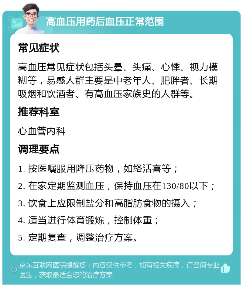 高血压用药后血压正常范围 常见症状 高血压常见症状包括头晕、头痛、心悸、视力模糊等，易感人群主要是中老年人、肥胖者、长期吸烟和饮酒者、有高血压家族史的人群等。 推荐科室 心血管内科 调理要点 1. 按医嘱服用降压药物，如络活喜等； 2. 在家定期监测血压，保持血压在130/80以下； 3. 饮食上应限制盐分和高脂肪食物的摄入； 4. 适当进行体育锻炼，控制体重； 5. 定期复查，调整治疗方案。