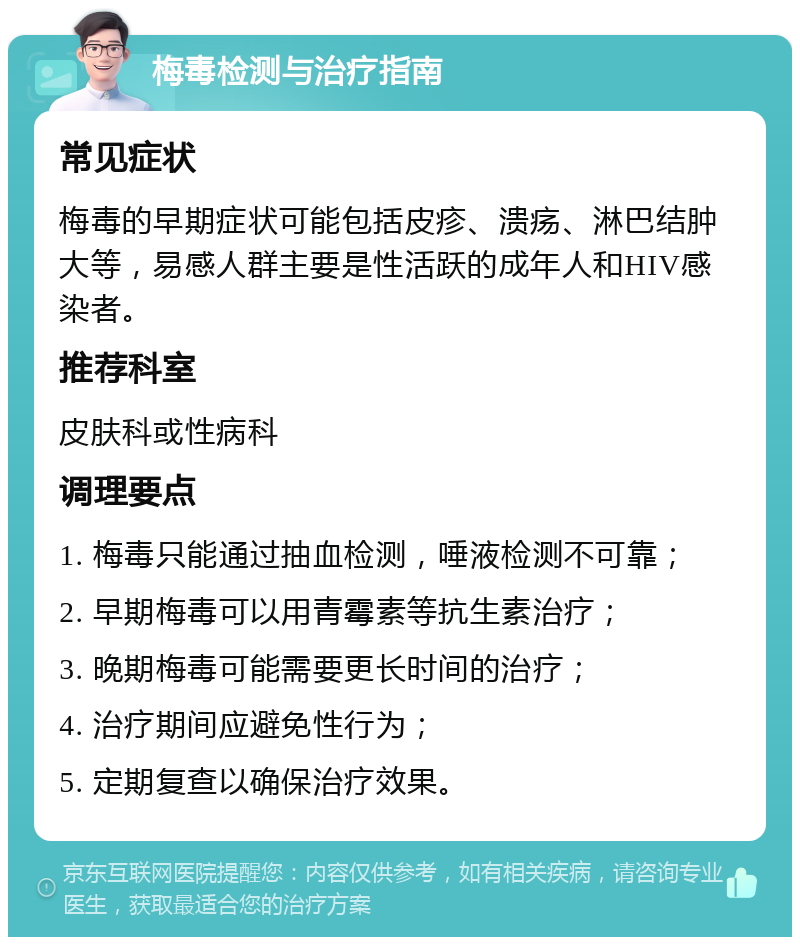 梅毒检测与治疗指南 常见症状 梅毒的早期症状可能包括皮疹、溃疡、淋巴结肿大等，易感人群主要是性活跃的成年人和HIV感染者。 推荐科室 皮肤科或性病科 调理要点 1. 梅毒只能通过抽血检测，唾液检测不可靠； 2. 早期梅毒可以用青霉素等抗生素治疗； 3. 晚期梅毒可能需要更长时间的治疗； 4. 治疗期间应避免性行为； 5. 定期复查以确保治疗效果。