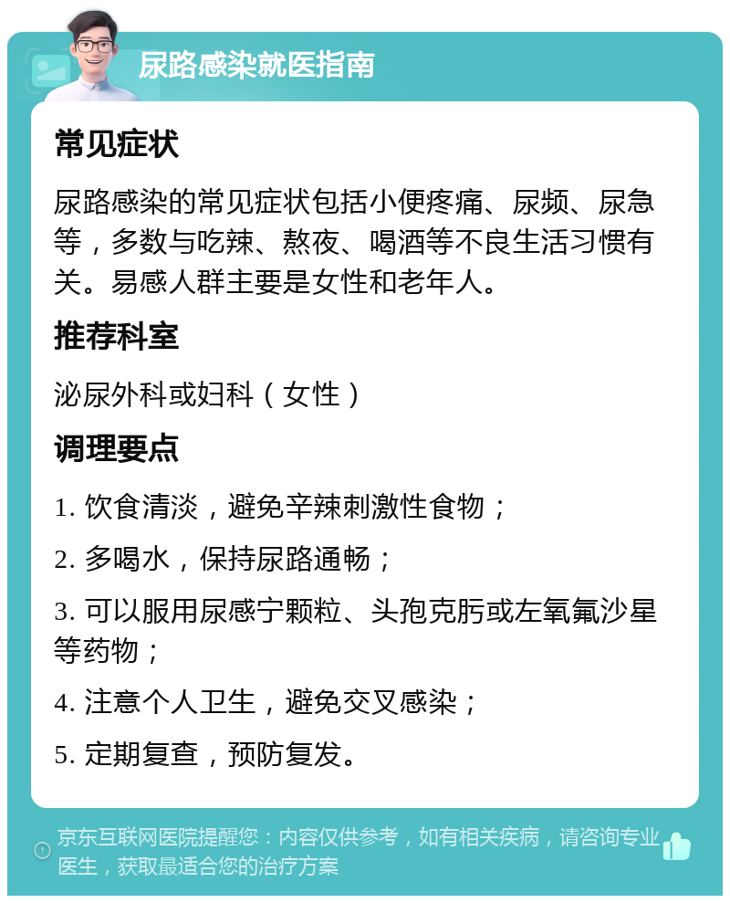 尿路感染就医指南 常见症状 尿路感染的常见症状包括小便疼痛、尿频、尿急等，多数与吃辣、熬夜、喝酒等不良生活习惯有关。易感人群主要是女性和老年人。 推荐科室 泌尿外科或妇科（女性） 调理要点 1. 饮食清淡，避免辛辣刺激性食物； 2. 多喝水，保持尿路通畅； 3. 可以服用尿感宁颗粒、头孢克肟或左氧氟沙星等药物； 4. 注意个人卫生，避免交叉感染； 5. 定期复查，预防复发。