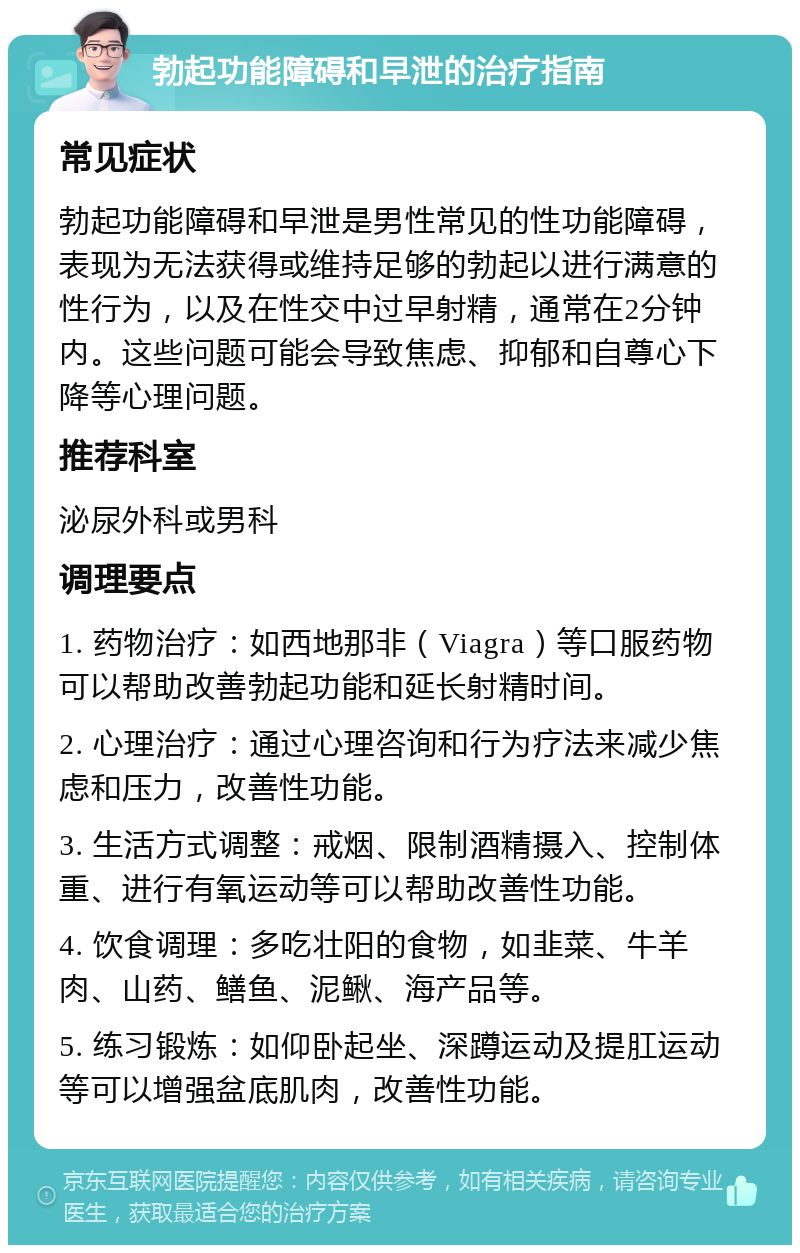 勃起功能障碍和早泄的治疗指南 常见症状 勃起功能障碍和早泄是男性常见的性功能障碍，表现为无法获得或维持足够的勃起以进行满意的性行为，以及在性交中过早射精，通常在2分钟内。这些问题可能会导致焦虑、抑郁和自尊心下降等心理问题。 推荐科室 泌尿外科或男科 调理要点 1. 药物治疗：如西地那非（Viagra）等口服药物可以帮助改善勃起功能和延长射精时间。 2. 心理治疗：通过心理咨询和行为疗法来减少焦虑和压力，改善性功能。 3. 生活方式调整：戒烟、限制酒精摄入、控制体重、进行有氧运动等可以帮助改善性功能。 4. 饮食调理：多吃壮阳的食物，如韭菜、牛羊肉、山药、鳝鱼、泥鳅、海产品等。 5. 练习锻炼：如仰卧起坐、深蹲运动及提肛运动等可以增强盆底肌肉，改善性功能。