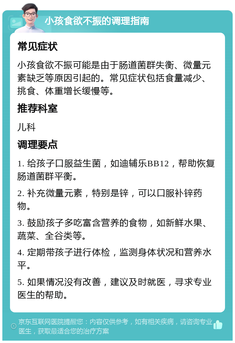 小孩食欲不振的调理指南 常见症状 小孩食欲不振可能是由于肠道菌群失衡、微量元素缺乏等原因引起的。常见症状包括食量减少、挑食、体重增长缓慢等。 推荐科室 儿科 调理要点 1. 给孩子口服益生菌，如迪辅乐BB12，帮助恢复肠道菌群平衡。 2. 补充微量元素，特别是锌，可以口服补锌药物。 3. 鼓励孩子多吃富含营养的食物，如新鲜水果、蔬菜、全谷类等。 4. 定期带孩子进行体检，监测身体状况和营养水平。 5. 如果情况没有改善，建议及时就医，寻求专业医生的帮助。