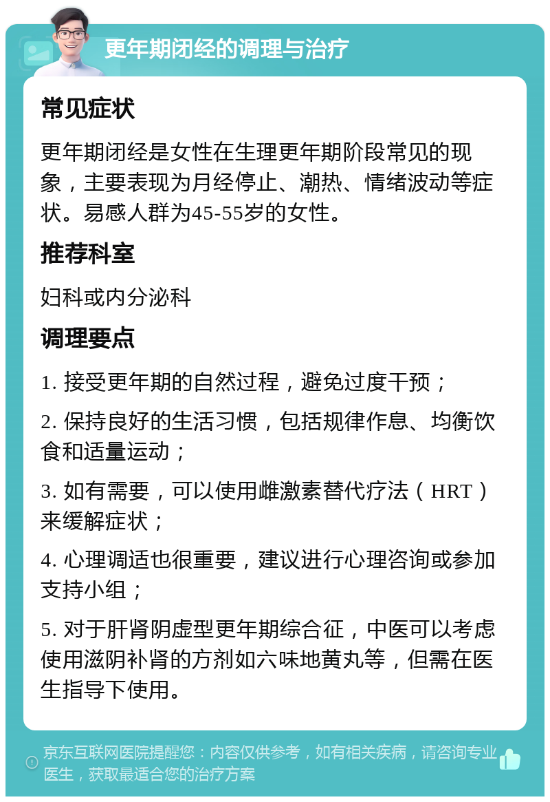 更年期闭经的调理与治疗 常见症状 更年期闭经是女性在生理更年期阶段常见的现象，主要表现为月经停止、潮热、情绪波动等症状。易感人群为45-55岁的女性。 推荐科室 妇科或内分泌科 调理要点 1. 接受更年期的自然过程，避免过度干预； 2. 保持良好的生活习惯，包括规律作息、均衡饮食和适量运动； 3. 如有需要，可以使用雌激素替代疗法（HRT）来缓解症状； 4. 心理调适也很重要，建议进行心理咨询或参加支持小组； 5. 对于肝肾阴虚型更年期综合征，中医可以考虑使用滋阴补肾的方剂如六味地黄丸等，但需在医生指导下使用。