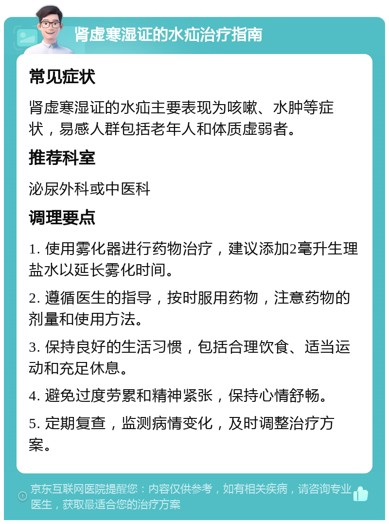 肾虚寒湿证的水疝治疗指南 常见症状 肾虚寒湿证的水疝主要表现为咳嗽、水肿等症状，易感人群包括老年人和体质虚弱者。 推荐科室 泌尿外科或中医科 调理要点 1. 使用雾化器进行药物治疗，建议添加2毫升生理盐水以延长雾化时间。 2. 遵循医生的指导，按时服用药物，注意药物的剂量和使用方法。 3. 保持良好的生活习惯，包括合理饮食、适当运动和充足休息。 4. 避免过度劳累和精神紧张，保持心情舒畅。 5. 定期复查，监测病情变化，及时调整治疗方案。