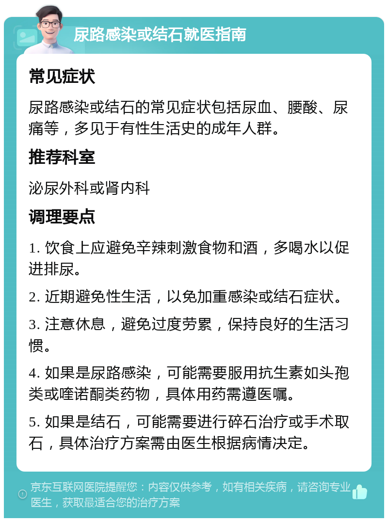 尿路感染或结石就医指南 常见症状 尿路感染或结石的常见症状包括尿血、腰酸、尿痛等，多见于有性生活史的成年人群。 推荐科室 泌尿外科或肾内科 调理要点 1. 饮食上应避免辛辣刺激食物和酒，多喝水以促进排尿。 2. 近期避免性生活，以免加重感染或结石症状。 3. 注意休息，避免过度劳累，保持良好的生活习惯。 4. 如果是尿路感染，可能需要服用抗生素如头孢类或喹诺酮类药物，具体用药需遵医嘱。 5. 如果是结石，可能需要进行碎石治疗或手术取石，具体治疗方案需由医生根据病情决定。