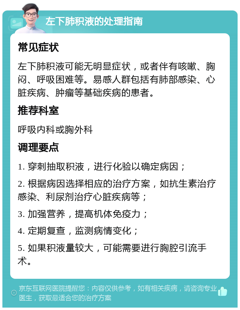 左下肺积液的处理指南 常见症状 左下肺积液可能无明显症状，或者伴有咳嗽、胸闷、呼吸困难等。易感人群包括有肺部感染、心脏疾病、肿瘤等基础疾病的患者。 推荐科室 呼吸内科或胸外科 调理要点 1. 穿刺抽取积液，进行化验以确定病因； 2. 根据病因选择相应的治疗方案，如抗生素治疗感染、利尿剂治疗心脏疾病等； 3. 加强营养，提高机体免疫力； 4. 定期复查，监测病情变化； 5. 如果积液量较大，可能需要进行胸腔引流手术。