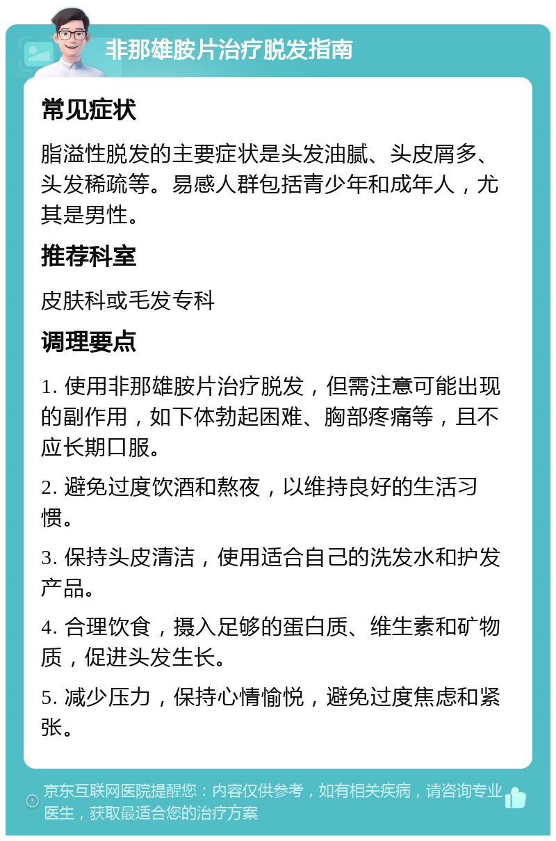 非那雄胺片治疗脱发指南 常见症状 脂溢性脱发的主要症状是头发油腻、头皮屑多、头发稀疏等。易感人群包括青少年和成年人，尤其是男性。 推荐科室 皮肤科或毛发专科 调理要点 1. 使用非那雄胺片治疗脱发，但需注意可能出现的副作用，如下体勃起困难、胸部疼痛等，且不应长期口服。 2. 避免过度饮酒和熬夜，以维持良好的生活习惯。 3. 保持头皮清洁，使用适合自己的洗发水和护发产品。 4. 合理饮食，摄入足够的蛋白质、维生素和矿物质，促进头发生长。 5. 减少压力，保持心情愉悦，避免过度焦虑和紧张。