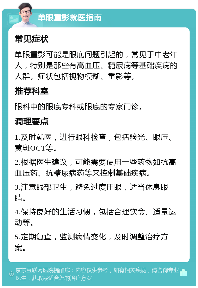 单眼重影就医指南 常见症状 单眼重影可能是眼底问题引起的，常见于中老年人，特别是那些有高血压、糖尿病等基础疾病的人群。症状包括视物模糊、重影等。 推荐科室 眼科中的眼底专科或眼底的专家门诊。 调理要点 1.及时就医，进行眼科检查，包括验光、眼压、黄斑OCT等。 2.根据医生建议，可能需要使用一些药物如抗高血压药、抗糖尿病药等来控制基础疾病。 3.注意眼部卫生，避免过度用眼，适当休息眼睛。 4.保持良好的生活习惯，包括合理饮食、适量运动等。 5.定期复查，监测病情变化，及时调整治疗方案。