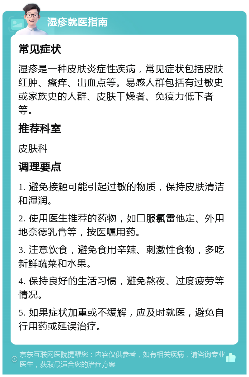 湿疹就医指南 常见症状 湿疹是一种皮肤炎症性疾病，常见症状包括皮肤红肿、瘙痒、出血点等。易感人群包括有过敏史或家族史的人群、皮肤干燥者、免疫力低下者等。 推荐科室 皮肤科 调理要点 1. 避免接触可能引起过敏的物质，保持皮肤清洁和湿润。 2. 使用医生推荐的药物，如口服氯雷他定、外用地奈德乳膏等，按医嘱用药。 3. 注意饮食，避免食用辛辣、刺激性食物，多吃新鲜蔬菜和水果。 4. 保持良好的生活习惯，避免熬夜、过度疲劳等情况。 5. 如果症状加重或不缓解，应及时就医，避免自行用药或延误治疗。