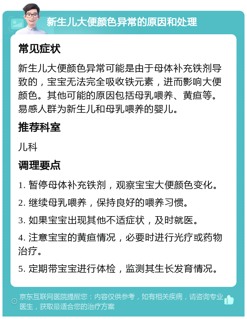 新生儿大便颜色异常的原因和处理 常见症状 新生儿大便颜色异常可能是由于母体补充铁剂导致的，宝宝无法完全吸收铁元素，进而影响大便颜色。其他可能的原因包括母乳喂养、黄疸等。易感人群为新生儿和母乳喂养的婴儿。 推荐科室 儿科 调理要点 1. 暂停母体补充铁剂，观察宝宝大便颜色变化。 2. 继续母乳喂养，保持良好的喂养习惯。 3. 如果宝宝出现其他不适症状，及时就医。 4. 注意宝宝的黄疸情况，必要时进行光疗或药物治疗。 5. 定期带宝宝进行体检，监测其生长发育情况。