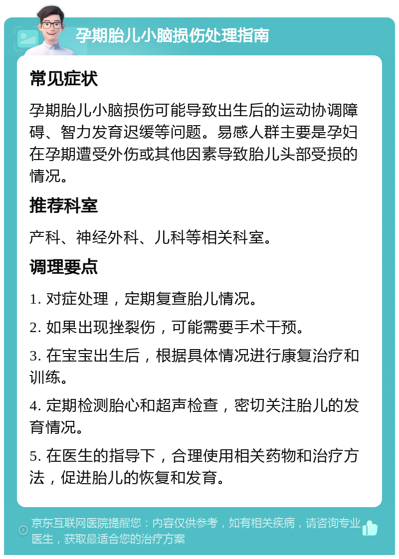 孕期胎儿小脑损伤处理指南 常见症状 孕期胎儿小脑损伤可能导致出生后的运动协调障碍、智力发育迟缓等问题。易感人群主要是孕妇在孕期遭受外伤或其他因素导致胎儿头部受损的情况。 推荐科室 产科、神经外科、儿科等相关科室。 调理要点 1. 对症处理，定期复查胎儿情况。 2. 如果出现挫裂伤，可能需要手术干预。 3. 在宝宝出生后，根据具体情况进行康复治疗和训练。 4. 定期检测胎心和超声检查，密切关注胎儿的发育情况。 5. 在医生的指导下，合理使用相关药物和治疗方法，促进胎儿的恢复和发育。