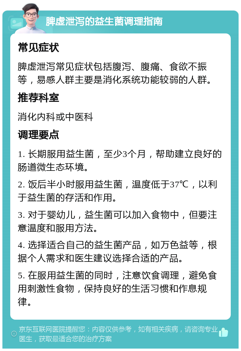 脾虚泄泻的益生菌调理指南 常见症状 脾虚泄泻常见症状包括腹泻、腹痛、食欲不振等，易感人群主要是消化系统功能较弱的人群。 推荐科室 消化内科或中医科 调理要点 1. 长期服用益生菌，至少3个月，帮助建立良好的肠道微生态环境。 2. 饭后半小时服用益生菌，温度低于37℃，以利于益生菌的存活和作用。 3. 对于婴幼儿，益生菌可以加入食物中，但要注意温度和服用方法。 4. 选择适合自己的益生菌产品，如万色益等，根据个人需求和医生建议选择合适的产品。 5. 在服用益生菌的同时，注意饮食调理，避免食用刺激性食物，保持良好的生活习惯和作息规律。