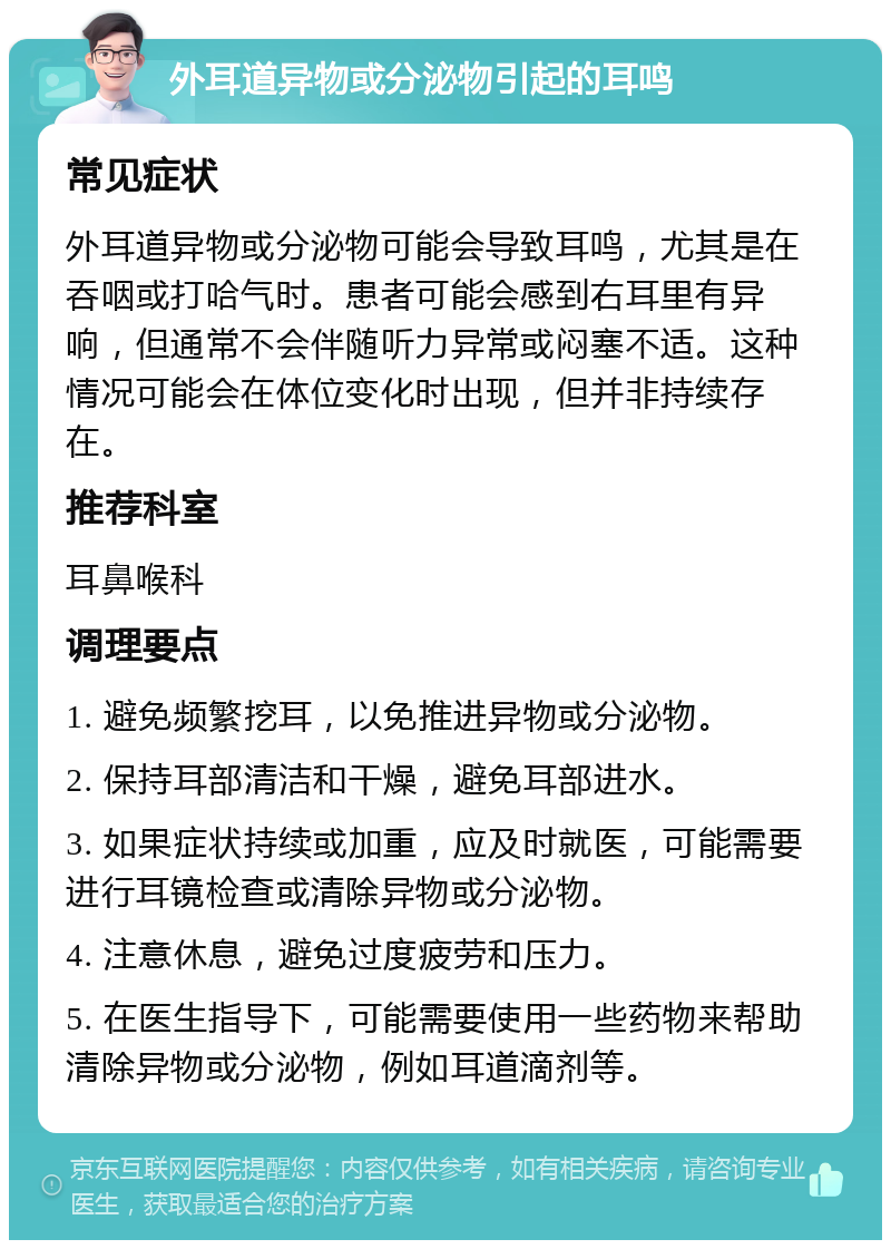 外耳道异物或分泌物引起的耳鸣 常见症状 外耳道异物或分泌物可能会导致耳鸣，尤其是在吞咽或打哈气时。患者可能会感到右耳里有异响，但通常不会伴随听力异常或闷塞不适。这种情况可能会在体位变化时出现，但并非持续存在。 推荐科室 耳鼻喉科 调理要点 1. 避免频繁挖耳，以免推进异物或分泌物。 2. 保持耳部清洁和干燥，避免耳部进水。 3. 如果症状持续或加重，应及时就医，可能需要进行耳镜检查或清除异物或分泌物。 4. 注意休息，避免过度疲劳和压力。 5. 在医生指导下，可能需要使用一些药物来帮助清除异物或分泌物，例如耳道滴剂等。