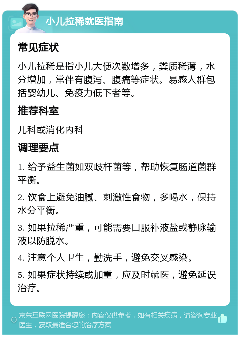 小儿拉稀就医指南 常见症状 小儿拉稀是指小儿大便次数增多，粪质稀薄，水分增加，常伴有腹泻、腹痛等症状。易感人群包括婴幼儿、免疫力低下者等。 推荐科室 儿科或消化内科 调理要点 1. 给予益生菌如双歧杆菌等，帮助恢复肠道菌群平衡。 2. 饮食上避免油腻、刺激性食物，多喝水，保持水分平衡。 3. 如果拉稀严重，可能需要口服补液盐或静脉输液以防脱水。 4. 注意个人卫生，勤洗手，避免交叉感染。 5. 如果症状持续或加重，应及时就医，避免延误治疗。