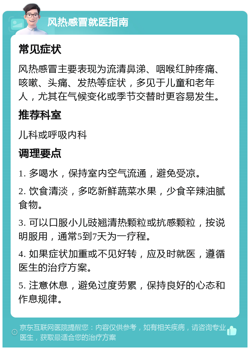 风热感冒就医指南 常见症状 风热感冒主要表现为流清鼻涕、咽喉红肿疼痛、咳嗽、头痛、发热等症状，多见于儿童和老年人，尤其在气候变化或季节交替时更容易发生。 推荐科室 儿科或呼吸内科 调理要点 1. 多喝水，保持室内空气流通，避免受凉。 2. 饮食清淡，多吃新鲜蔬菜水果，少食辛辣油腻食物。 3. 可以口服小儿豉翘清热颗粒或抗感颗粒，按说明服用，通常5到7天为一疗程。 4. 如果症状加重或不见好转，应及时就医，遵循医生的治疗方案。 5. 注意休息，避免过度劳累，保持良好的心态和作息规律。