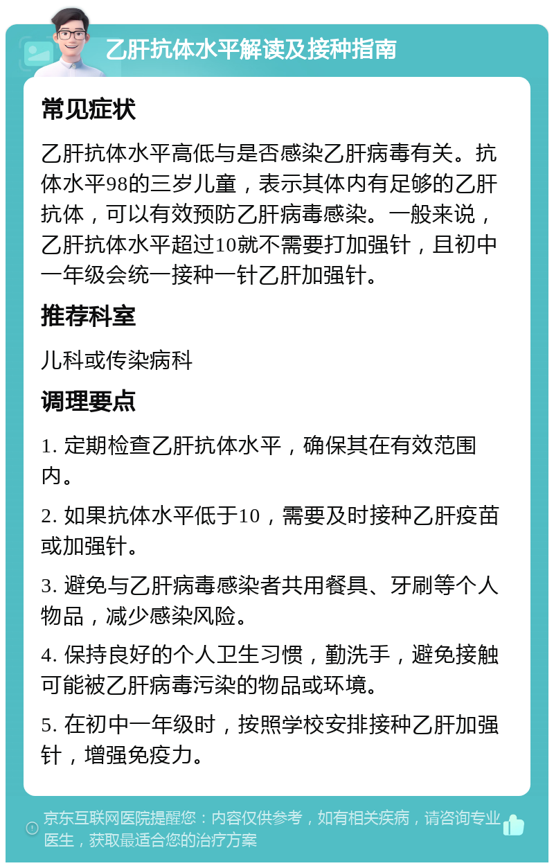 乙肝抗体水平解读及接种指南 常见症状 乙肝抗体水平高低与是否感染乙肝病毒有关。抗体水平98的三岁儿童，表示其体内有足够的乙肝抗体，可以有效预防乙肝病毒感染。一般来说，乙肝抗体水平超过10就不需要打加强针，且初中一年级会统一接种一针乙肝加强针。 推荐科室 儿科或传染病科 调理要点 1. 定期检查乙肝抗体水平，确保其在有效范围内。 2. 如果抗体水平低于10，需要及时接种乙肝疫苗或加强针。 3. 避免与乙肝病毒感染者共用餐具、牙刷等个人物品，减少感染风险。 4. 保持良好的个人卫生习惯，勤洗手，避免接触可能被乙肝病毒污染的物品或环境。 5. 在初中一年级时，按照学校安排接种乙肝加强针，增强免疫力。