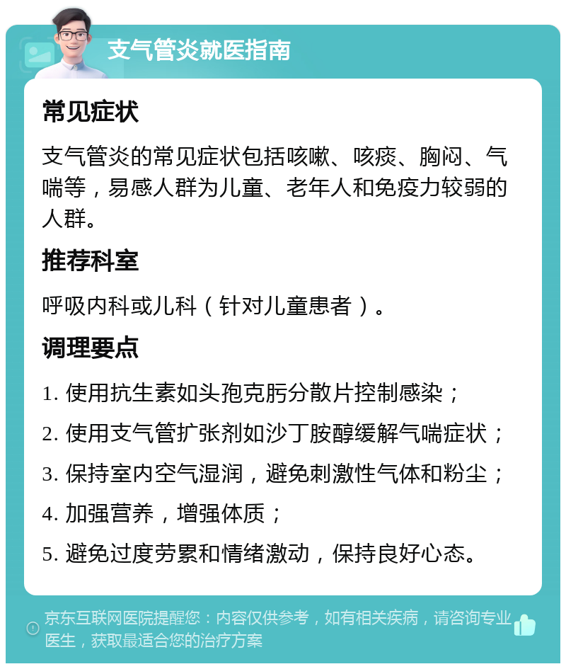 支气管炎就医指南 常见症状 支气管炎的常见症状包括咳嗽、咳痰、胸闷、气喘等，易感人群为儿童、老年人和免疫力较弱的人群。 推荐科室 呼吸内科或儿科（针对儿童患者）。 调理要点 1. 使用抗生素如头孢克肟分散片控制感染； 2. 使用支气管扩张剂如沙丁胺醇缓解气喘症状； 3. 保持室内空气湿润，避免刺激性气体和粉尘； 4. 加强营养，增强体质； 5. 避免过度劳累和情绪激动，保持良好心态。