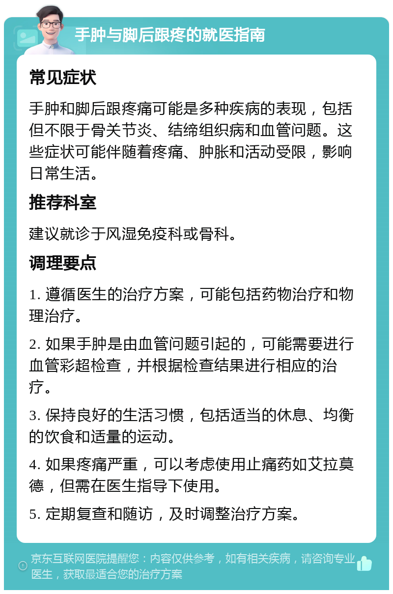 手肿与脚后跟疼的就医指南 常见症状 手肿和脚后跟疼痛可能是多种疾病的表现，包括但不限于骨关节炎、结缔组织病和血管问题。这些症状可能伴随着疼痛、肿胀和活动受限，影响日常生活。 推荐科室 建议就诊于风湿免疫科或骨科。 调理要点 1. 遵循医生的治疗方案，可能包括药物治疗和物理治疗。 2. 如果手肿是由血管问题引起的，可能需要进行血管彩超检查，并根据检查结果进行相应的治疗。 3. 保持良好的生活习惯，包括适当的休息、均衡的饮食和适量的运动。 4. 如果疼痛严重，可以考虑使用止痛药如艾拉莫德，但需在医生指导下使用。 5. 定期复查和随访，及时调整治疗方案。