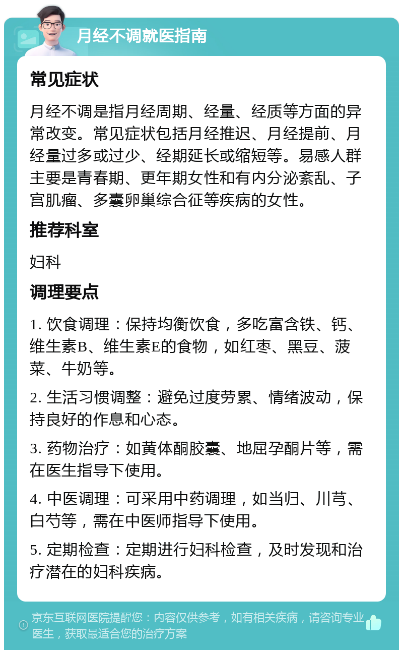 月经不调就医指南 常见症状 月经不调是指月经周期、经量、经质等方面的异常改变。常见症状包括月经推迟、月经提前、月经量过多或过少、经期延长或缩短等。易感人群主要是青春期、更年期女性和有内分泌紊乱、子宫肌瘤、多囊卵巢综合征等疾病的女性。 推荐科室 妇科 调理要点 1. 饮食调理：保持均衡饮食，多吃富含铁、钙、维生素B、维生素E的食物，如红枣、黑豆、菠菜、牛奶等。 2. 生活习惯调整：避免过度劳累、情绪波动，保持良好的作息和心态。 3. 药物治疗：如黄体酮胶囊、地屈孕酮片等，需在医生指导下使用。 4. 中医调理：可采用中药调理，如当归、川芎、白芍等，需在中医师指导下使用。 5. 定期检查：定期进行妇科检查，及时发现和治疗潜在的妇科疾病。