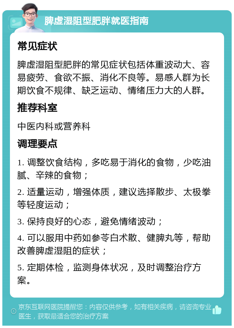 脾虚湿阻型肥胖就医指南 常见症状 脾虚湿阻型肥胖的常见症状包括体重波动大、容易疲劳、食欲不振、消化不良等。易感人群为长期饮食不规律、缺乏运动、情绪压力大的人群。 推荐科室 中医内科或营养科 调理要点 1. 调整饮食结构，多吃易于消化的食物，少吃油腻、辛辣的食物； 2. 适量运动，增强体质，建议选择散步、太极拳等轻度运动； 3. 保持良好的心态，避免情绪波动； 4. 可以服用中药如参苓白术散、健脾丸等，帮助改善脾虚湿阻的症状； 5. 定期体检，监测身体状况，及时调整治疗方案。