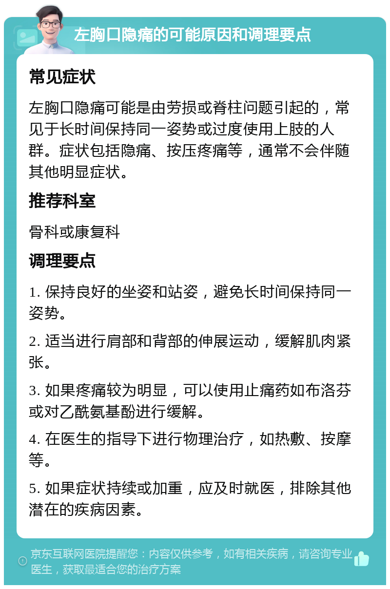 左胸口隐痛的可能原因和调理要点 常见症状 左胸口隐痛可能是由劳损或脊柱问题引起的，常见于长时间保持同一姿势或过度使用上肢的人群。症状包括隐痛、按压疼痛等，通常不会伴随其他明显症状。 推荐科室 骨科或康复科 调理要点 1. 保持良好的坐姿和站姿，避免长时间保持同一姿势。 2. 适当进行肩部和背部的伸展运动，缓解肌肉紧张。 3. 如果疼痛较为明显，可以使用止痛药如布洛芬或对乙酰氨基酚进行缓解。 4. 在医生的指导下进行物理治疗，如热敷、按摩等。 5. 如果症状持续或加重，应及时就医，排除其他潜在的疾病因素。