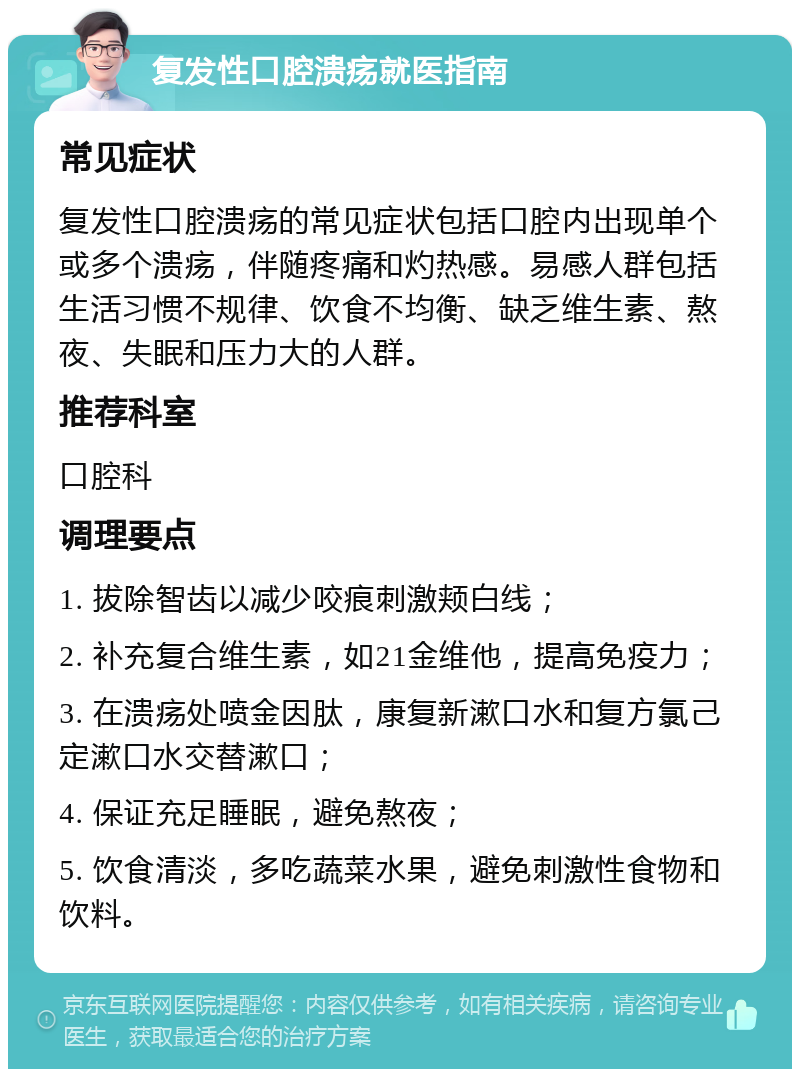 复发性口腔溃疡就医指南 常见症状 复发性口腔溃疡的常见症状包括口腔内出现单个或多个溃疡，伴随疼痛和灼热感。易感人群包括生活习惯不规律、饮食不均衡、缺乏维生素、熬夜、失眠和压力大的人群。 推荐科室 口腔科 调理要点 1. 拔除智齿以减少咬痕刺激颊白线； 2. 补充复合维生素，如21金维他，提高免疫力； 3. 在溃疡处喷金因肽，康复新漱口水和复方氯己定漱口水交替漱口； 4. 保证充足睡眠，避免熬夜； 5. 饮食清淡，多吃蔬菜水果，避免刺激性食物和饮料。