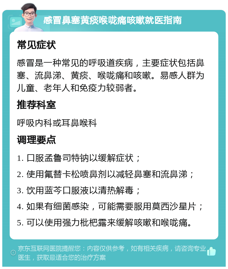 感冒鼻塞黄痰喉咙痛咳嗽就医指南 常见症状 感冒是一种常见的呼吸道疾病，主要症状包括鼻塞、流鼻涕、黄痰、喉咙痛和咳嗽。易感人群为儿童、老年人和免疫力较弱者。 推荐科室 呼吸内科或耳鼻喉科 调理要点 1. 口服孟鲁司特钠以缓解症状； 2. 使用氟替卡松喷鼻剂以减轻鼻塞和流鼻涕； 3. 饮用蓝芩口服液以清热解毒； 4. 如果有细菌感染，可能需要服用莫西沙星片； 5. 可以使用强力枇杷露来缓解咳嗽和喉咙痛。