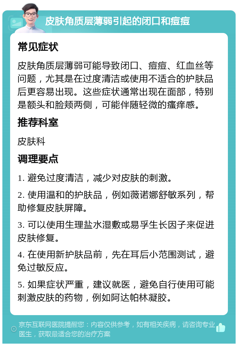 皮肤角质层薄弱引起的闭口和痘痘 常见症状 皮肤角质层薄弱可能导致闭口、痘痘、红血丝等问题，尤其是在过度清洁或使用不适合的护肤品后更容易出现。这些症状通常出现在面部，特别是额头和脸颊两侧，可能伴随轻微的瘙痒感。 推荐科室 皮肤科 调理要点 1. 避免过度清洁，减少对皮肤的刺激。 2. 使用温和的护肤品，例如薇诺娜舒敏系列，帮助修复皮肤屏障。 3. 可以使用生理盐水湿敷或易孚生长因子来促进皮肤修复。 4. 在使用新护肤品前，先在耳后小范围测试，避免过敏反应。 5. 如果症状严重，建议就医，避免自行使用可能刺激皮肤的药物，例如阿达帕林凝胶。