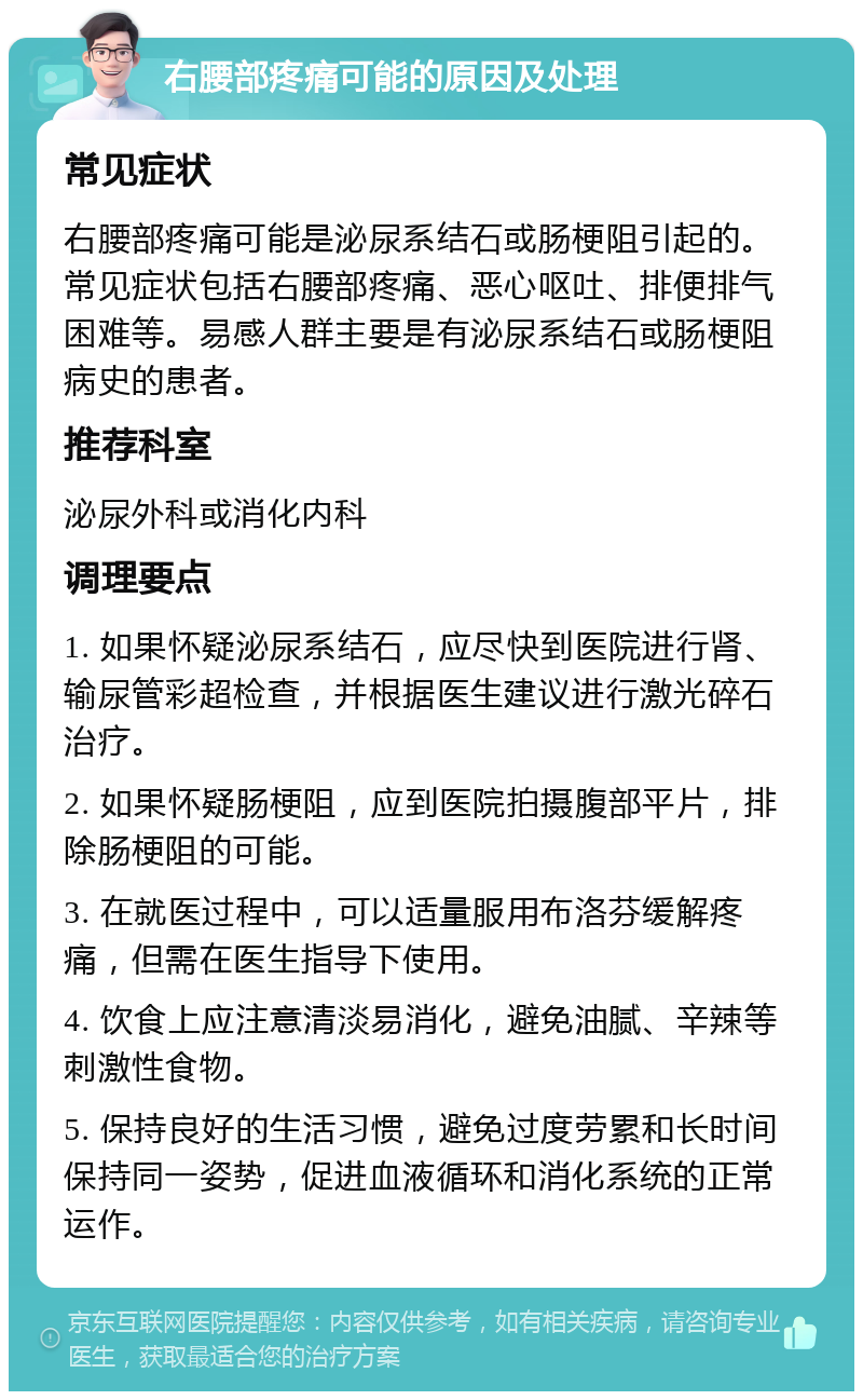 右腰部疼痛可能的原因及处理 常见症状 右腰部疼痛可能是泌尿系结石或肠梗阻引起的。常见症状包括右腰部疼痛、恶心呕吐、排便排气困难等。易感人群主要是有泌尿系结石或肠梗阻病史的患者。 推荐科室 泌尿外科或消化内科 调理要点 1. 如果怀疑泌尿系结石，应尽快到医院进行肾、输尿管彩超检查，并根据医生建议进行激光碎石治疗。 2. 如果怀疑肠梗阻，应到医院拍摄腹部平片，排除肠梗阻的可能。 3. 在就医过程中，可以适量服用布洛芬缓解疼痛，但需在医生指导下使用。 4. 饮食上应注意清淡易消化，避免油腻、辛辣等刺激性食物。 5. 保持良好的生活习惯，避免过度劳累和长时间保持同一姿势，促进血液循环和消化系统的正常运作。