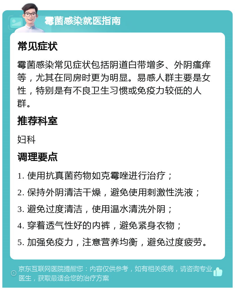 霉菌感染就医指南 常见症状 霉菌感染常见症状包括阴道白带增多、外阴瘙痒等，尤其在同房时更为明显。易感人群主要是女性，特别是有不良卫生习惯或免疫力较低的人群。 推荐科室 妇科 调理要点 1. 使用抗真菌药物如克霉唑进行治疗； 2. 保持外阴清洁干燥，避免使用刺激性洗液； 3. 避免过度清洁，使用温水清洗外阴； 4. 穿着透气性好的内裤，避免紧身衣物； 5. 加强免疫力，注意营养均衡，避免过度疲劳。