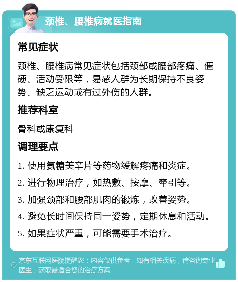 颈椎、腰椎病就医指南 常见症状 颈椎、腰椎病常见症状包括颈部或腰部疼痛、僵硬、活动受限等，易感人群为长期保持不良姿势、缺乏运动或有过外伤的人群。 推荐科室 骨科或康复科 调理要点 1. 使用氨糖美辛片等药物缓解疼痛和炎症。 2. 进行物理治疗，如热敷、按摩、牵引等。 3. 加强颈部和腰部肌肉的锻炼，改善姿势。 4. 避免长时间保持同一姿势，定期休息和活动。 5. 如果症状严重，可能需要手术治疗。