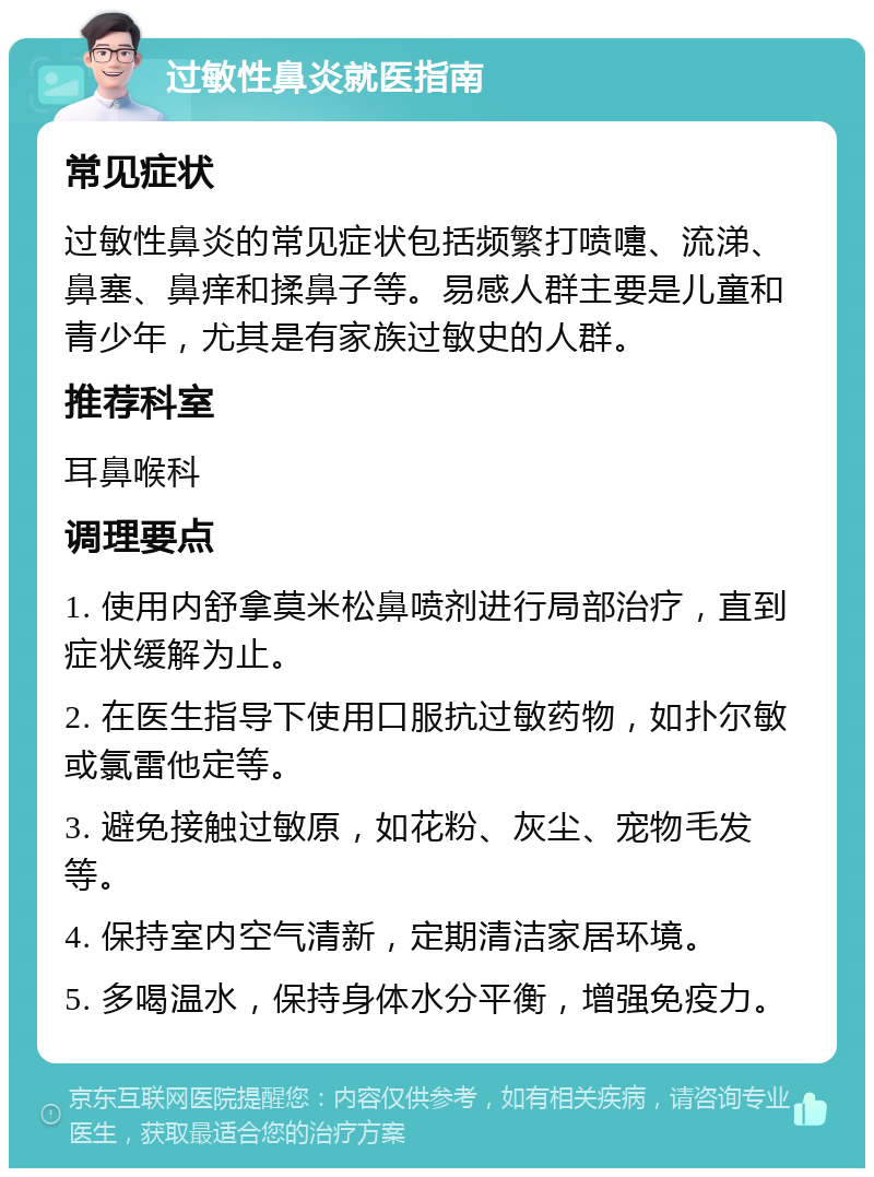 过敏性鼻炎就医指南 常见症状 过敏性鼻炎的常见症状包括频繁打喷嚏、流涕、鼻塞、鼻痒和揉鼻子等。易感人群主要是儿童和青少年，尤其是有家族过敏史的人群。 推荐科室 耳鼻喉科 调理要点 1. 使用内舒拿莫米松鼻喷剂进行局部治疗，直到症状缓解为止。 2. 在医生指导下使用口服抗过敏药物，如扑尔敏或氯雷他定等。 3. 避免接触过敏原，如花粉、灰尘、宠物毛发等。 4. 保持室内空气清新，定期清洁家居环境。 5. 多喝温水，保持身体水分平衡，增强免疫力。