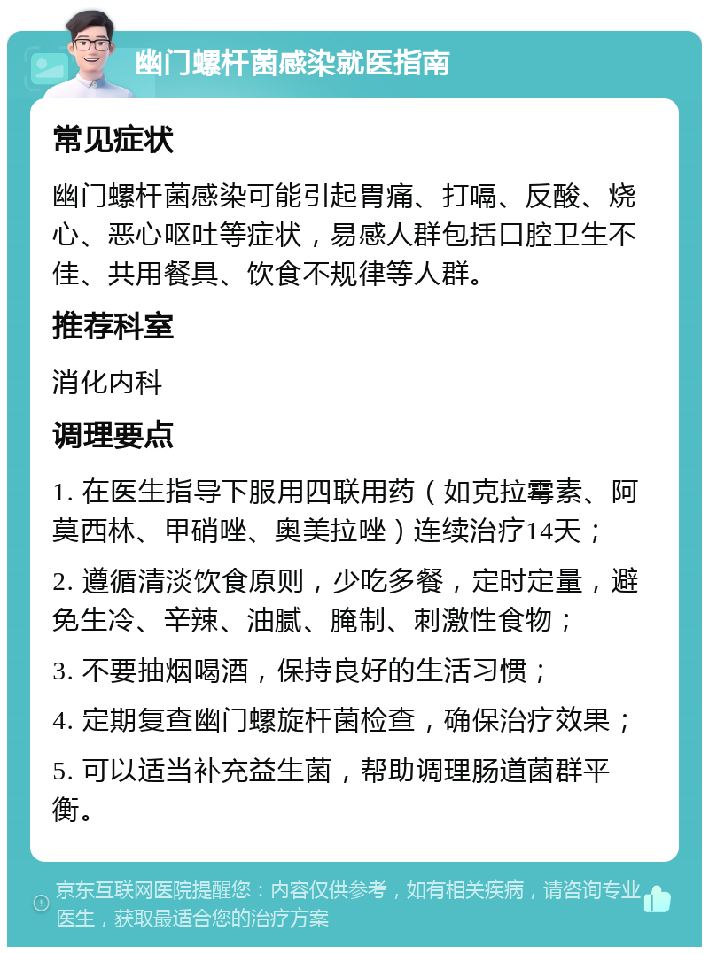 幽门螺杆菌感染就医指南 常见症状 幽门螺杆菌感染可能引起胃痛、打嗝、反酸、烧心、恶心呕吐等症状，易感人群包括口腔卫生不佳、共用餐具、饮食不规律等人群。 推荐科室 消化内科 调理要点 1. 在医生指导下服用四联用药（如克拉霉素、阿莫西林、甲硝唑、奥美拉唑）连续治疗14天； 2. 遵循清淡饮食原则，少吃多餐，定时定量，避免生冷、辛辣、油腻、腌制、刺激性食物； 3. 不要抽烟喝酒，保持良好的生活习惯； 4. 定期复查幽门螺旋杆菌检查，确保治疗效果； 5. 可以适当补充益生菌，帮助调理肠道菌群平衡。