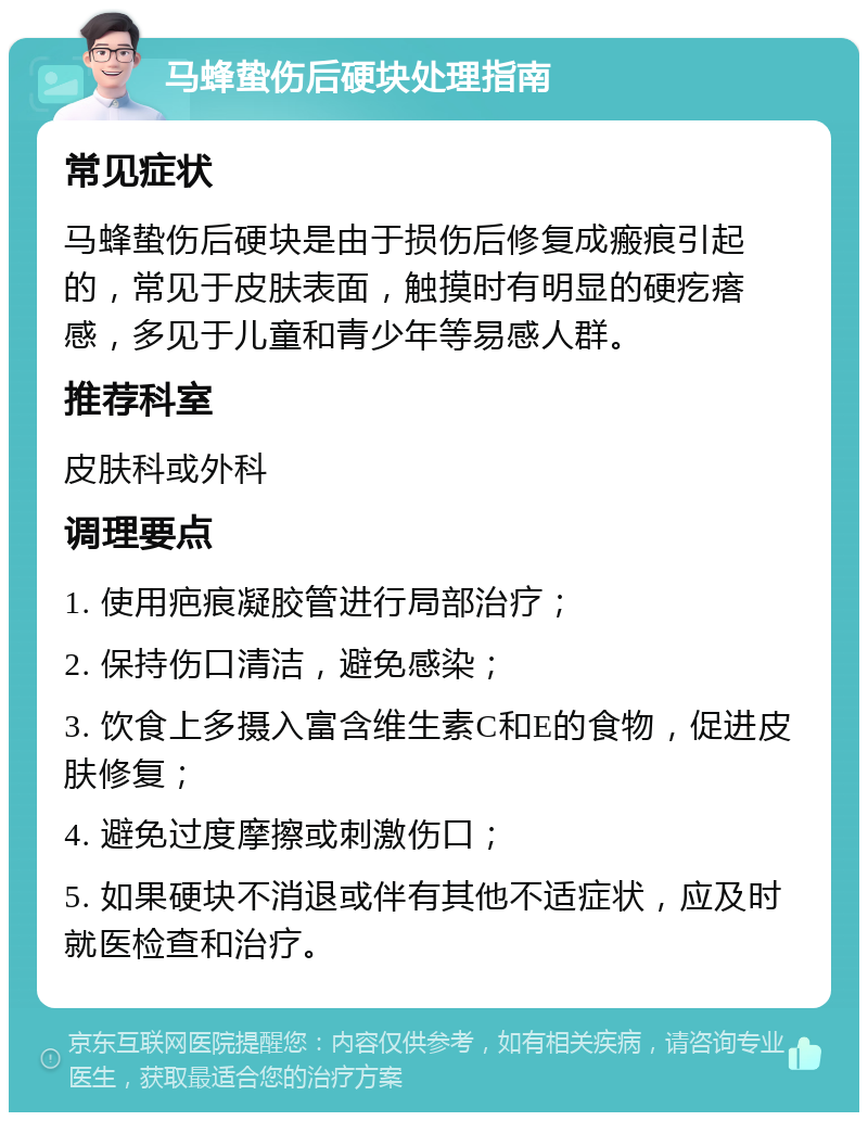 马蜂蛰伤后硬块处理指南 常见症状 马蜂蛰伤后硬块是由于损伤后修复成瘢痕引起的，常见于皮肤表面，触摸时有明显的硬疙瘩感，多见于儿童和青少年等易感人群。 推荐科室 皮肤科或外科 调理要点 1. 使用疤痕凝胶管进行局部治疗； 2. 保持伤口清洁，避免感染； 3. 饮食上多摄入富含维生素C和E的食物，促进皮肤修复； 4. 避免过度摩擦或刺激伤口； 5. 如果硬块不消退或伴有其他不适症状，应及时就医检查和治疗。