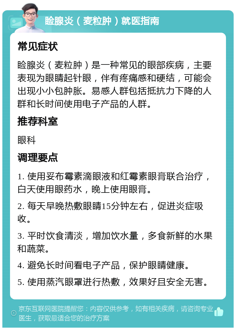 睑腺炎（麦粒肿）就医指南 常见症状 睑腺炎（麦粒肿）是一种常见的眼部疾病，主要表现为眼睛起针眼，伴有疼痛感和硬结，可能会出现小小包肿胀。易感人群包括抵抗力下降的人群和长时间使用电子产品的人群。 推荐科室 眼科 调理要点 1. 使用妥布霉素滴眼液和红霉素眼膏联合治疗，白天使用眼药水，晚上使用眼膏。 2. 每天早晚热敷眼睛15分钟左右，促进炎症吸收。 3. 平时饮食清淡，增加饮水量，多食新鲜的水果和蔬菜。 4. 避免长时间看电子产品，保护眼睛健康。 5. 使用蒸汽眼罩进行热敷，效果好且安全无害。