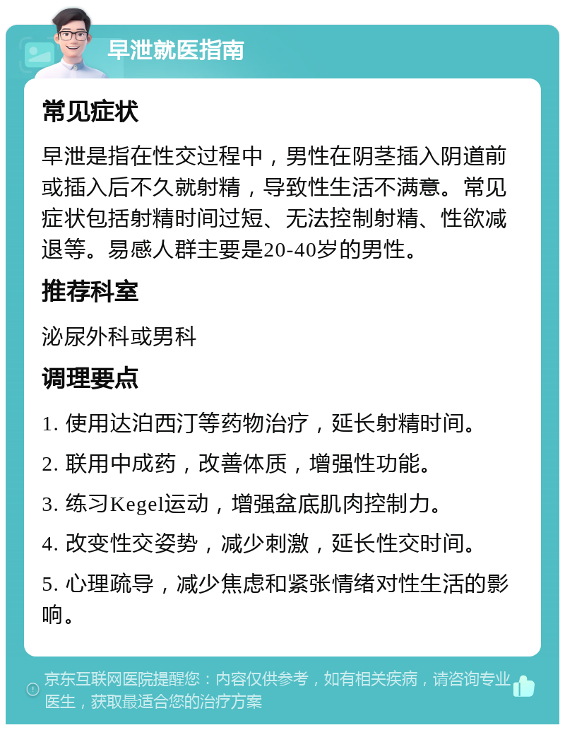 早泄就医指南 常见症状 早泄是指在性交过程中，男性在阴茎插入阴道前或插入后不久就射精，导致性生活不满意。常见症状包括射精时间过短、无法控制射精、性欲减退等。易感人群主要是20-40岁的男性。 推荐科室 泌尿外科或男科 调理要点 1. 使用达泊西汀等药物治疗，延长射精时间。 2. 联用中成药，改善体质，增强性功能。 3. 练习Kegel运动，增强盆底肌肉控制力。 4. 改变性交姿势，减少刺激，延长性交时间。 5. 心理疏导，减少焦虑和紧张情绪对性生活的影响。