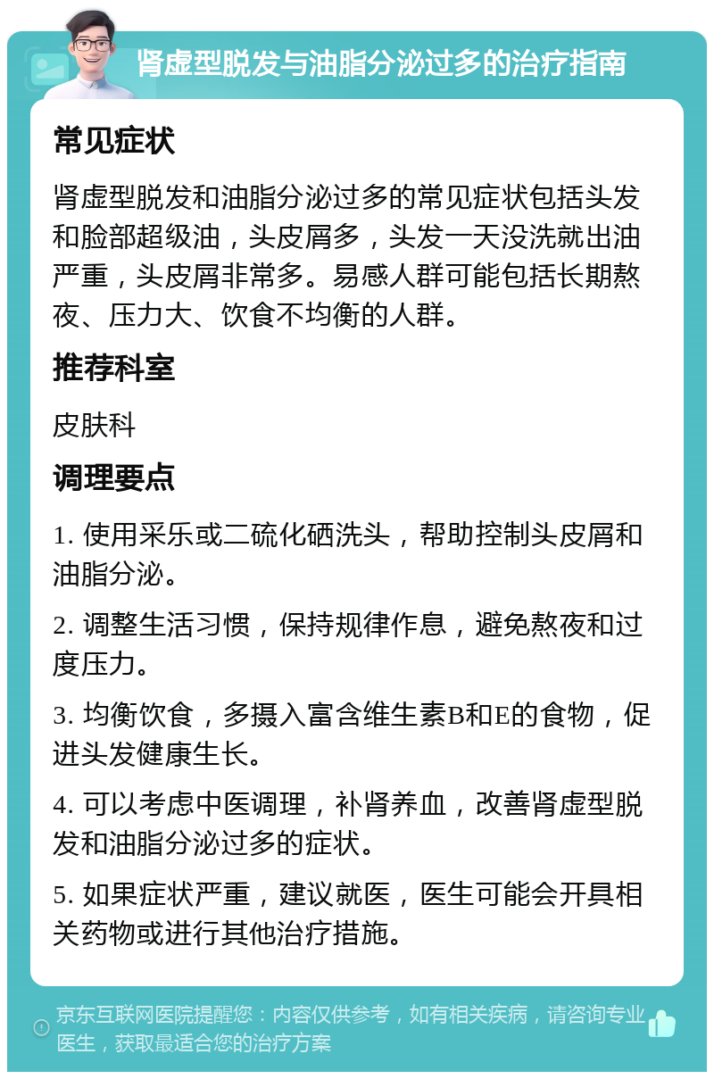 肾虚型脱发与油脂分泌过多的治疗指南 常见症状 肾虚型脱发和油脂分泌过多的常见症状包括头发和脸部超级油，头皮屑多，头发一天没洗就出油严重，头皮屑非常多。易感人群可能包括长期熬夜、压力大、饮食不均衡的人群。 推荐科室 皮肤科 调理要点 1. 使用采乐或二硫化硒洗头，帮助控制头皮屑和油脂分泌。 2. 调整生活习惯，保持规律作息，避免熬夜和过度压力。 3. 均衡饮食，多摄入富含维生素B和E的食物，促进头发健康生长。 4. 可以考虑中医调理，补肾养血，改善肾虚型脱发和油脂分泌过多的症状。 5. 如果症状严重，建议就医，医生可能会开具相关药物或进行其他治疗措施。